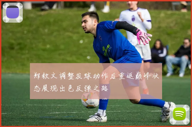郑钦文调整发球动作后重返巅峰状态展现出色反弹之路