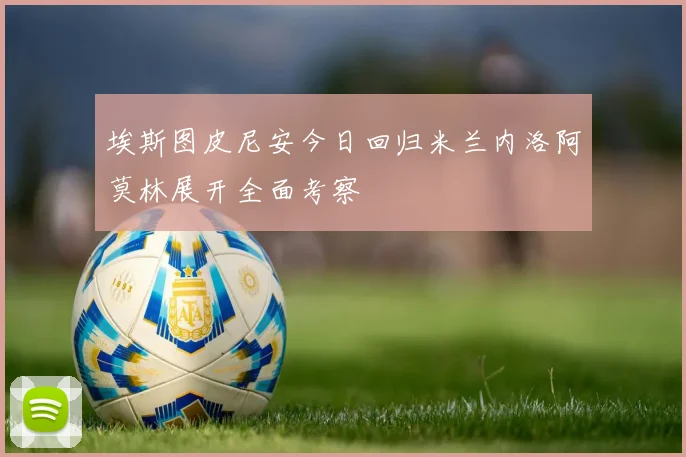埃斯图皮尼安今日回归米兰内洛阿莫林展开全面考察